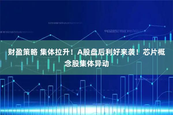 财盈策略 集体拉升!A股盘后利好来袭!芯片概念股集体异动