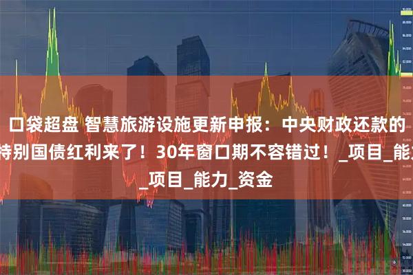 口袋超盘 智慧旅游设施更新申报:中央财政还款的超长期特别国债红利来了!30年窗口期不容错过!_项目_能力_资金