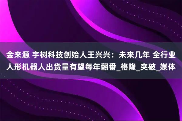 金来源 宇树科技创始人王兴兴：未来几年 全行业人形机器人出货量有望每年翻番_格隆_突破_媒体
