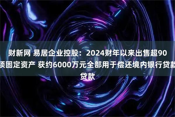 财新网 易居企业控股：2024财年以来出售超90项固定资产 获约6000万元全部用于偿还境内银行贷款
