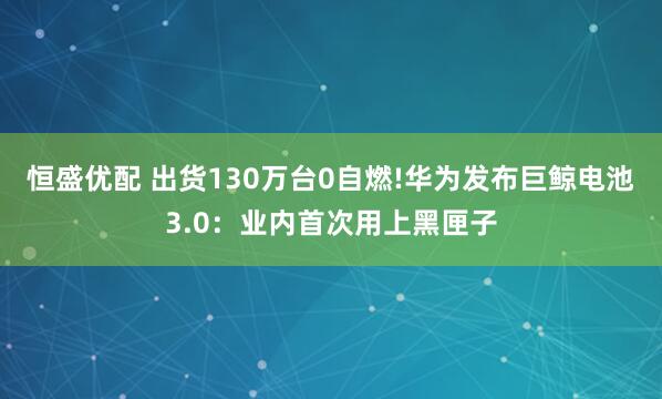 恒盛优配 出货130万台0自燃!华为发布巨鲸电池3.0:业内首次用上黑匣子