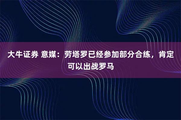 大牛证券 意媒：劳塔罗已经参加部分合练，肯定可以出战罗马