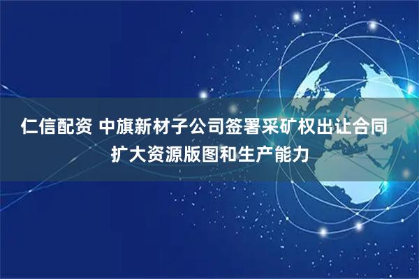 仁信配资 中旗新材子公司签署采矿权出让合同 扩大资源版图和生产能力