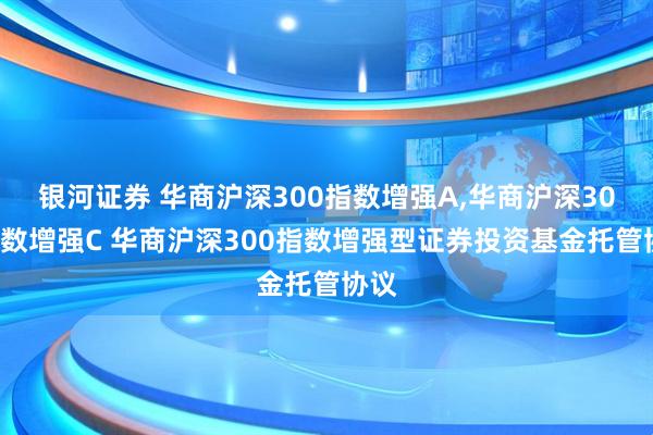银河证券 华商沪深300指数增强A,华商沪深300指数增强C 华商沪深300指数增强型证券投资基金托管协议