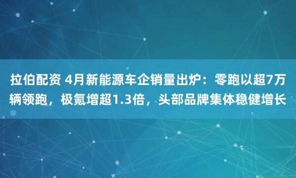 拉伯配资 4月新能源车企销量出炉：零跑以超7万辆领跑，极氪增超1.3倍，头部品牌集体稳健增长