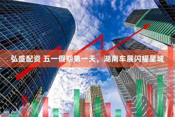 弘盛配资 五一假期第一天，湖南车展闪耀星城