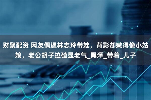 财聚配资 网友偶遇林志玲带娃，背影却嫩得像小姑娘，老公胡子拉碴显老气_黑泽_带着_儿子