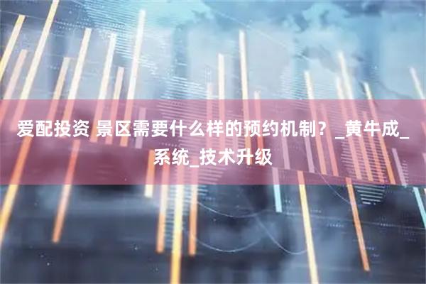 爱配投资 景区需要什么样的预约机制？_黄牛成_系统_技术升级