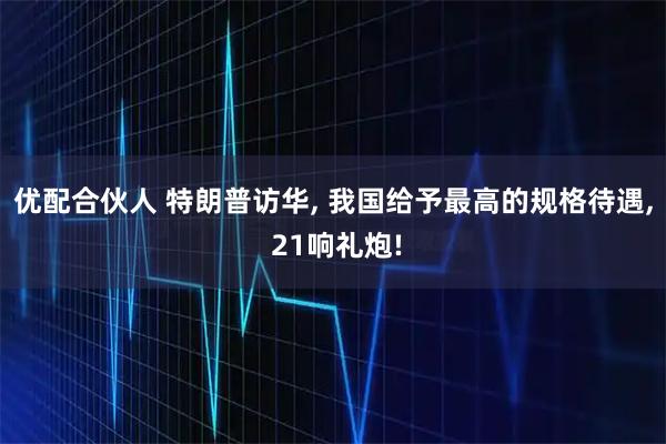 优配合伙人 特朗普访华, 我国给予最高的规格待遇, 21响礼炮!