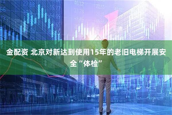 金配资 北京对新达到使用15年的老旧电梯开展安全“体检”