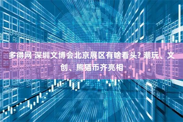 多得网 深圳文博会北京展区有啥看头? 潮玩、文创、熊猫币齐亮相