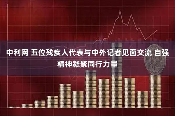 中利网 五位残疾人代表与中外记者见面交流 自强精神凝聚同行力量
