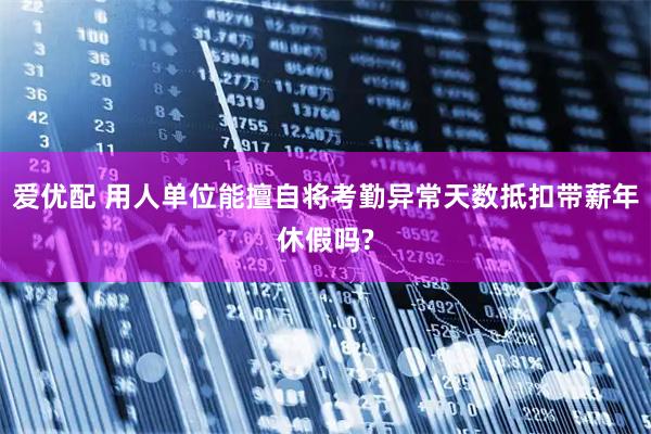 爱优配 用人单位能擅自将考勤异常天数抵扣带薪年休假吗?