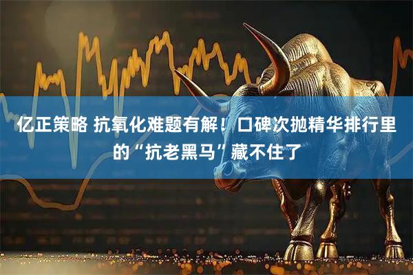 亿正策略 抗氧化难题有解！口碑次抛精华排行里的“抗老黑马”藏不住了