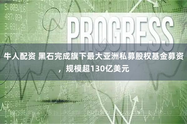 牛人配资 黑石完成旗下最大亚洲私募股权基金募资，规模超130亿美元