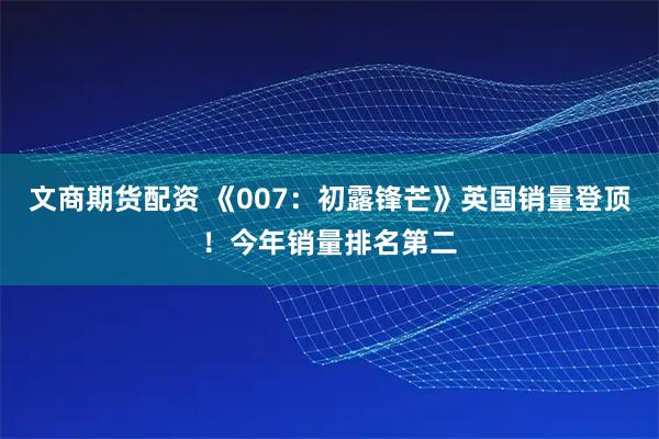 文商期货配资 《007：初露锋芒》英国销量登顶！今年销量排名第二