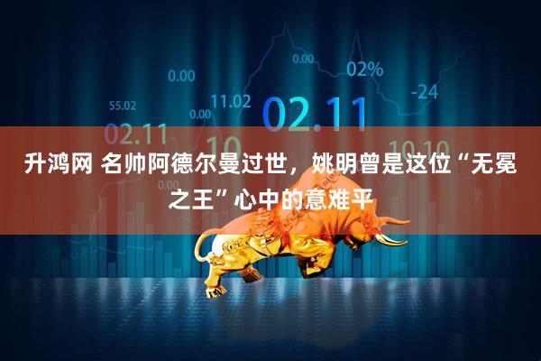 升鸿网 名帅阿德尔曼过世,姚明曾是这位“无冕之王”心中的意难平