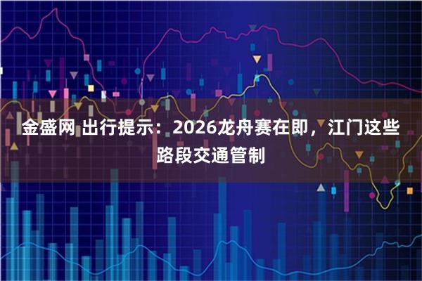 金盛网 出行提示：2026龙舟赛在即，江门这些路段交通管制