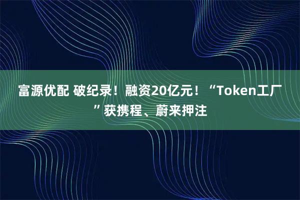 富源优配 破纪录！融资20亿元！“Token工厂”获携程、蔚来押注