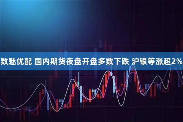 数魅优配 国内期货夜盘开盘多数下跌 沪银等涨超2%