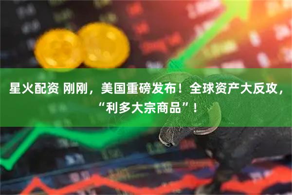 星火配资 刚刚，美国重磅发布！全球资产大反攻，“利多大宗商品”！