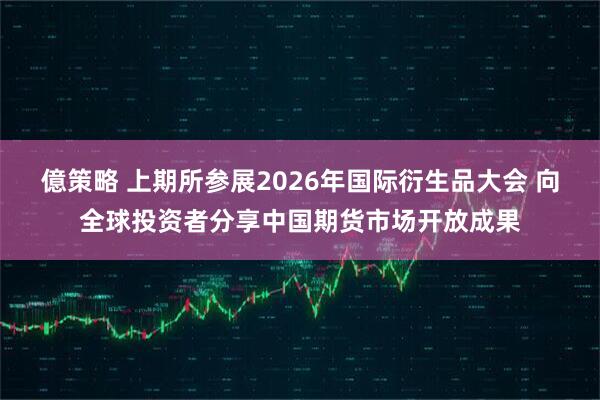 億策略 上期所参展2026年国际衍生品大会 向全球投资者分享中国期货市场开放成果