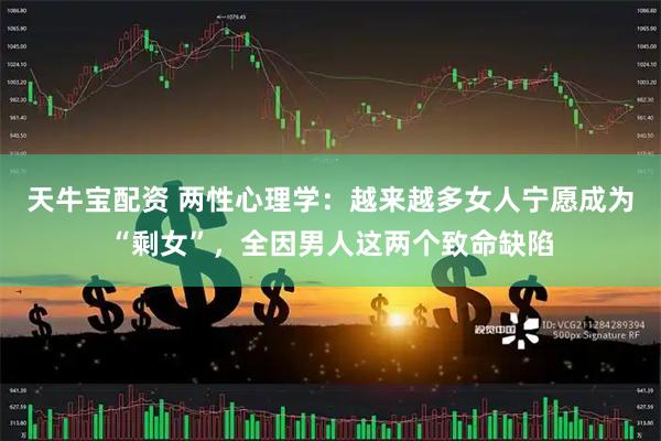 天牛宝配资 两性心理学:越来越多女人宁愿成为“剩女”,全因男人这两个致命缺陷