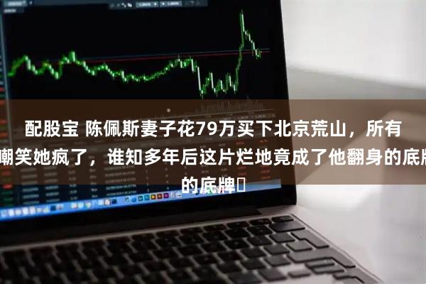 配股宝 陈佩斯妻子花79万买下北京荒山，所有人嘲笑她疯了，谁知多年后这片烂地竟成了他翻身的底牌‌