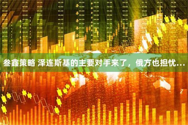 叁鑫策略 泽连斯基的主要对手来了，俄方也担忧…